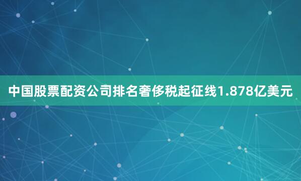 中国股票配资公司排名奢侈税起征线1.878亿美元
